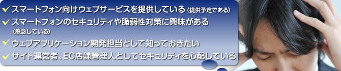 スマートフォン向けウェブサービスを提供している(提供予定である)/スマートフォンのセキュリティや脆弱性対策に興味がある(懸念している)/ウェブアプリケーション開発担当として知っておきたい/サイト運営者、EC店舗管理人としてセキュリティを心配している